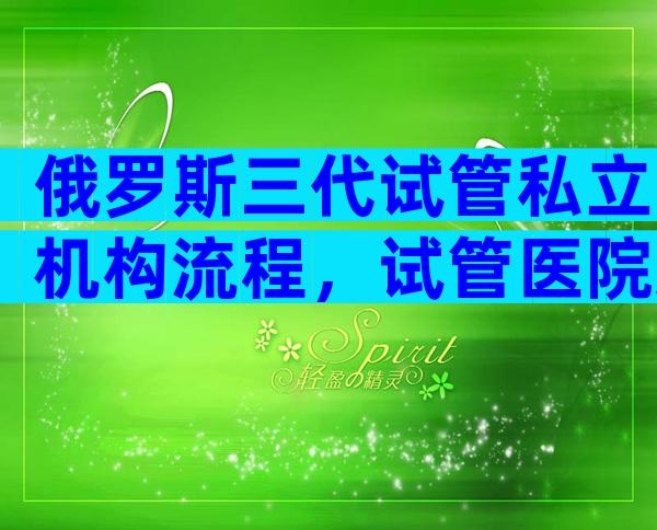 俄罗斯三代试管私立机构流程，试管医院怎么选答案有点出人意料
