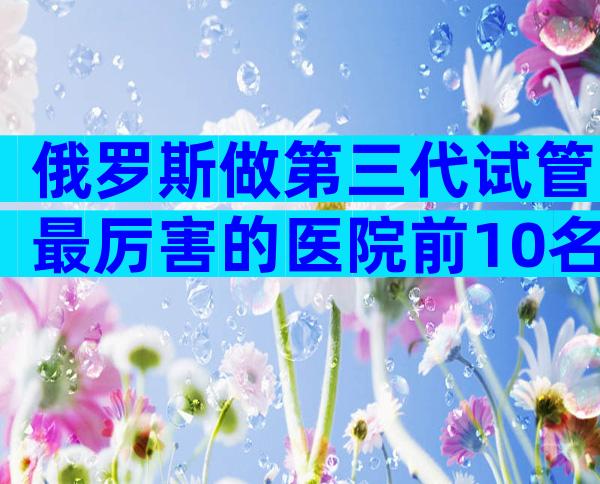 俄罗斯做第三代试管最厉害的医院前10名,实地考察最重要!