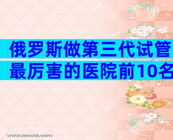 俄罗斯做第三代试管最厉害的医院前10名，实地考察最重要！
