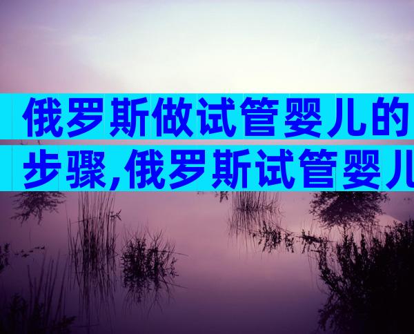 俄罗斯做试管婴儿的步骤,俄罗斯试管婴儿步骤详解