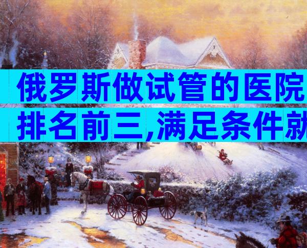 俄罗斯做试管的医院排名前三,满足条件就可以