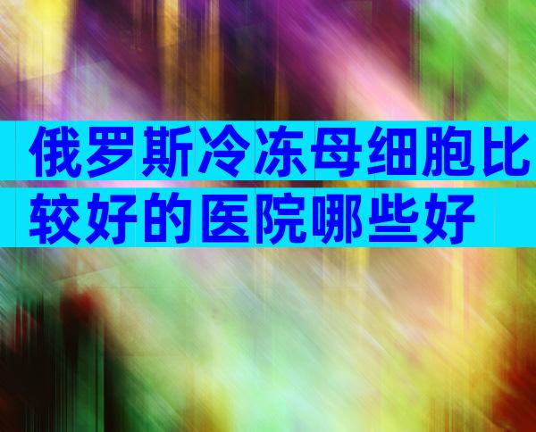 俄罗斯冷冻母细胞比较好的医院哪些好