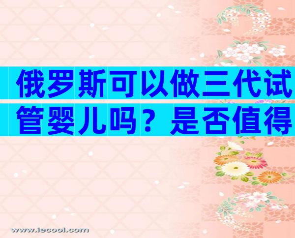 俄罗斯可以做三代试管婴儿吗？是否值得去？