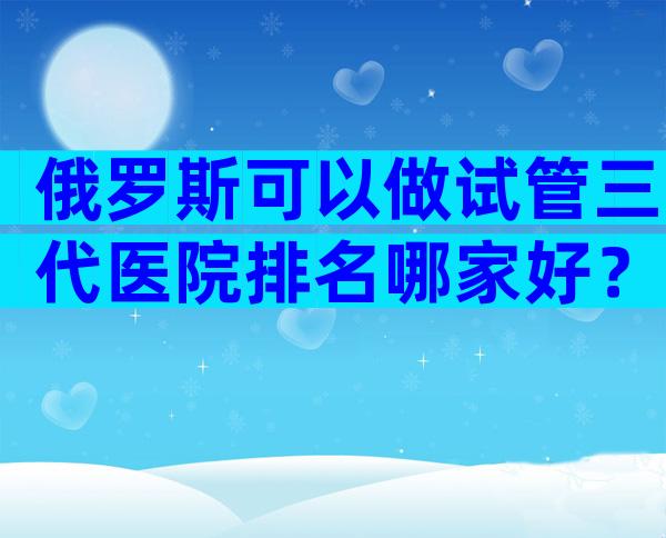 俄罗斯可以做试管三代医院排名哪家好？哪些医院比较好
