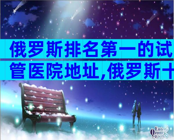 俄罗斯排名第一的试管医院地址,俄罗斯十大医院推荐
