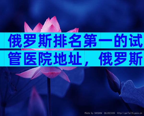 俄罗斯排名第一的试管医院地址，俄罗斯十大医院推荐