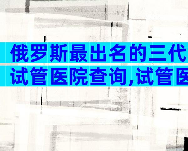 俄罗斯最出名的三代试管医院查询,试管医院怎么选