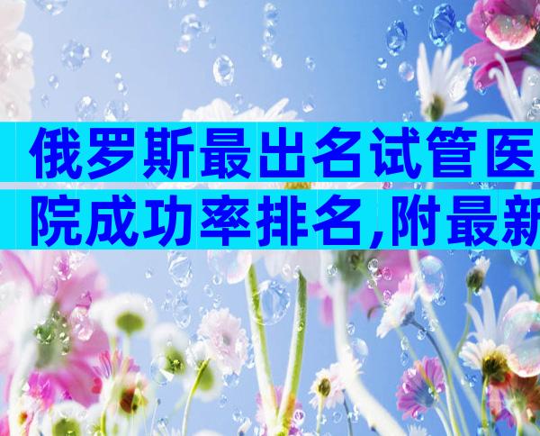 俄罗斯最出名试管医院成功率排名,附最新俄罗斯试管医院排名