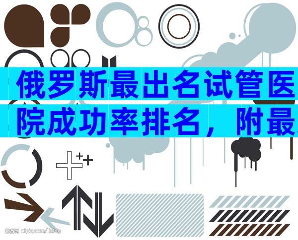 俄罗斯最出名试管医院成功率排名，附最新俄罗斯试管医院排名