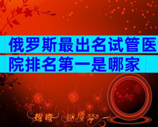 俄罗斯最出名试管医院排名第一是哪家