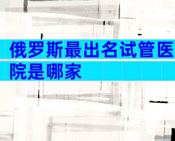 俄罗斯最出名试管医院是哪家