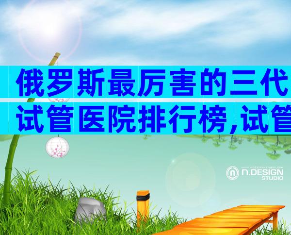 俄罗斯最厉害的三代试管医院排行榜,试管婴儿能用医保吗