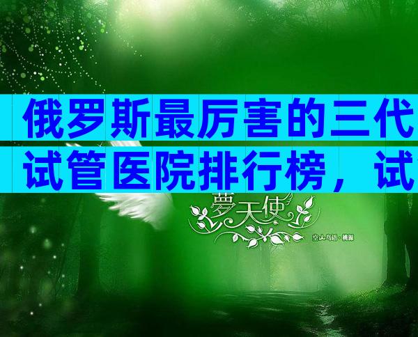 俄罗斯最厉害的三代试管医院排行榜，试管婴儿能用医保吗