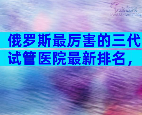 俄罗斯最厉害的三代试管医院最新排名，俄罗斯中介的3大骗局都该看看