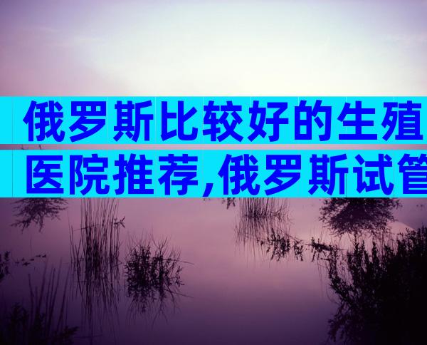 俄罗斯比较好的生殖医院推荐,俄罗斯试管医院在哪