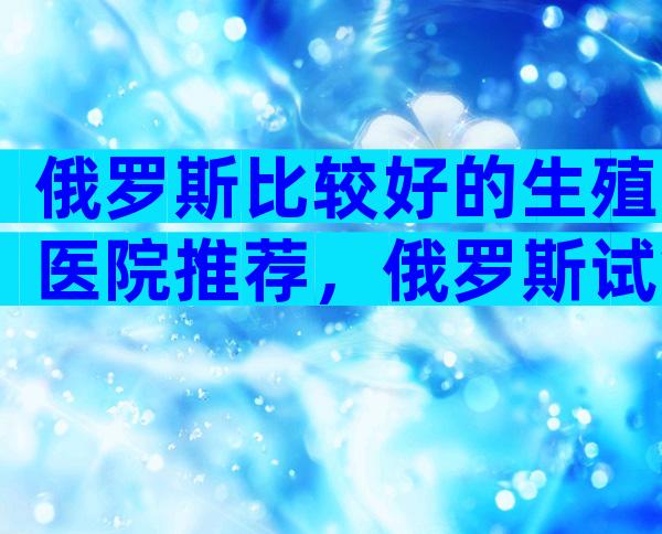 俄罗斯比较好的生殖医院推荐，俄罗斯试管医院在哪