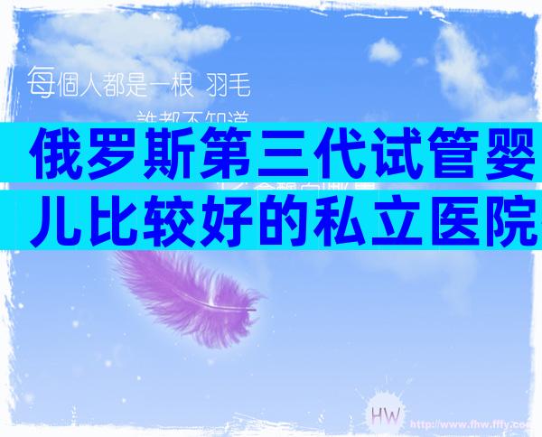 俄罗斯第三代试管婴儿比较好的私立医院排名前十。你从他们身上判断出什么？