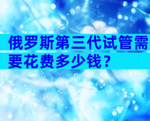 俄罗斯第三代试管需要花费多少钱？