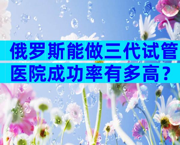 俄罗斯能做三代试管医院成功率有多高？