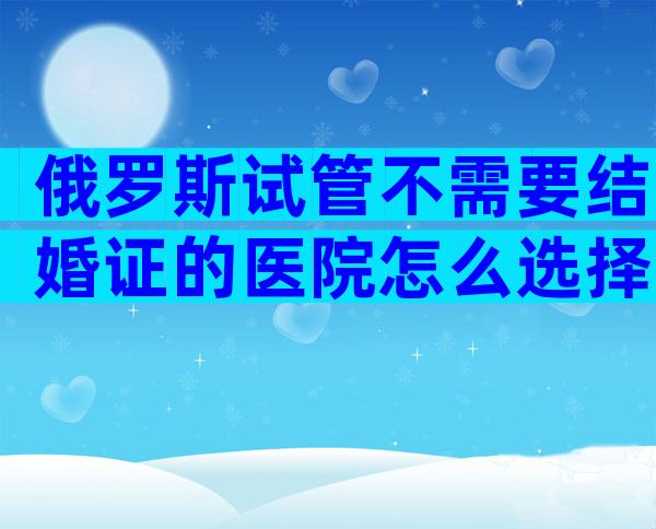 俄罗斯试管不需要结婚证的医院怎么选择