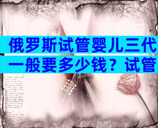 俄罗斯试管婴儿三代一般要多少钱？试管婴儿明细已公布！