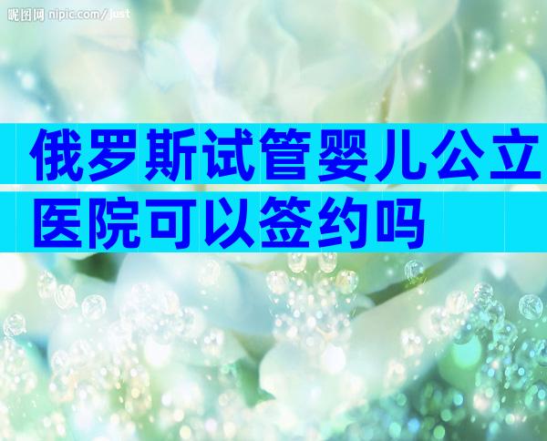 俄罗斯试管婴儿公立医院可以签约吗