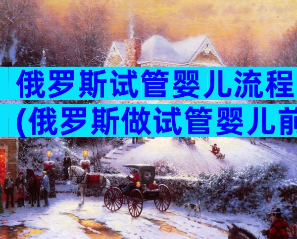 俄罗斯试管婴儿流程(俄罗斯做试管婴儿前的流程)