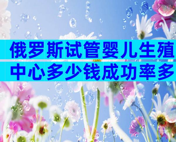 俄罗斯试管婴儿生殖中心多少钱成功率多少