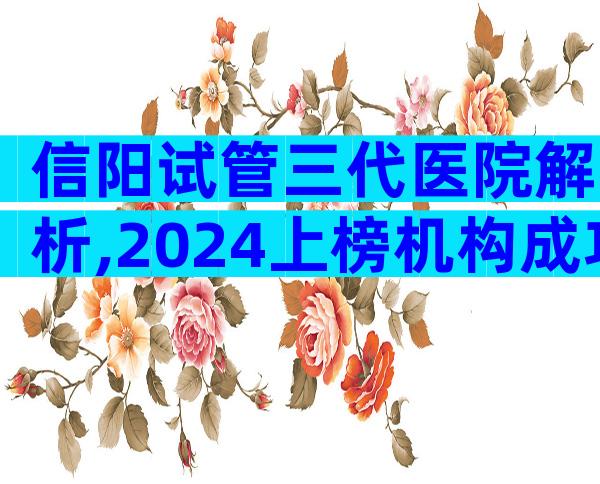 信阳试管三代医院解析,2024上榜机构成功率与流程参考