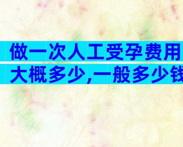 做一次人工受孕费用大概多少,一般多少钱一文说清楚