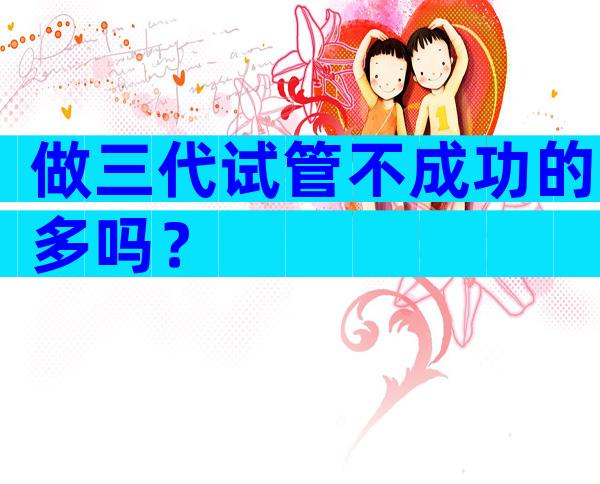 做三代试管不成功的多吗？