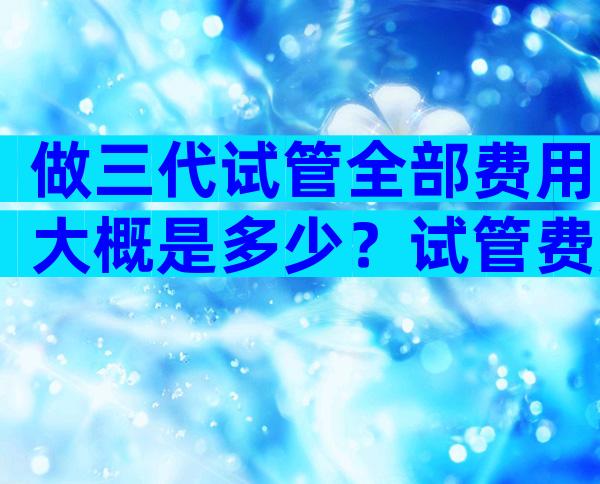 做三代试管全部费用大概是多少？试管费用是多少钱