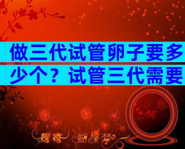 做三代试管卵子要多少个？试管三代需要多少个卵泡？
