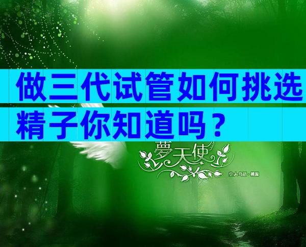 做三代试管如何挑选精子你知道吗？