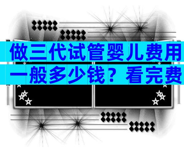做三代试管婴儿费用一般多少钱？看完费用明细秒懂