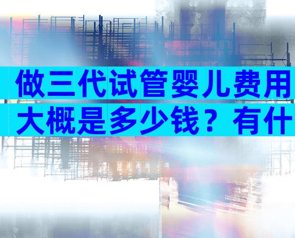 做三代试管婴儿费用大概是多少钱？有什么标准？