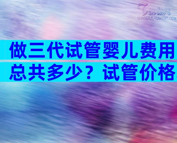做三代试管婴儿费用总共多少？试管价格表公布！