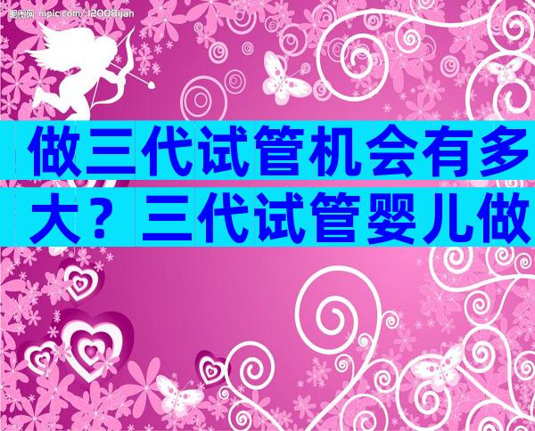 做三代试管机会有多大？三代试管婴儿做一次多少钱？
