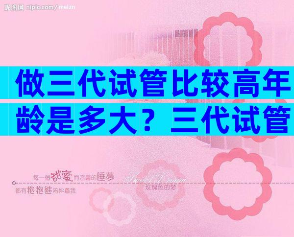 做三代试管比较高年龄是多大？三代试管要求高吗？