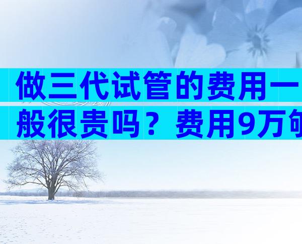 做三代试管的费用一般很贵吗？费用9万够用吗？