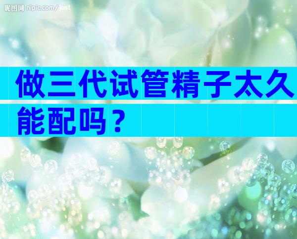 做三代试管精子太久能配吗？