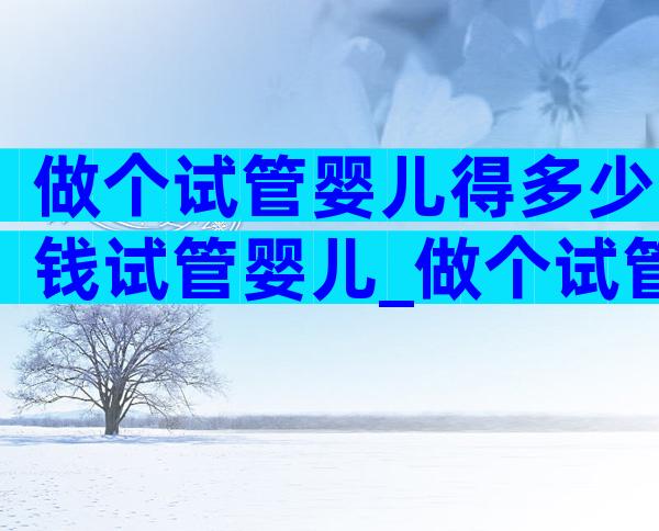 做个试管婴儿得多少钱试管婴儿_做个试管婴儿大约多少钱