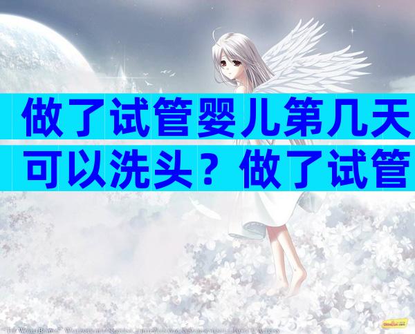 做了试管婴儿第几天可以洗头？做了试管婴儿第几天可以洗头了？