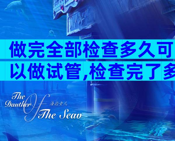 做完全部检查多久可以做试管,检查完了多少天能做试管