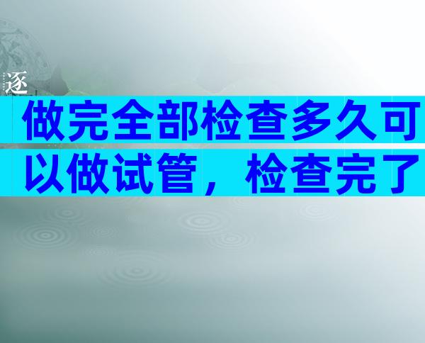 做完全部检查多久可以做试管，检查完了多少天能做试管