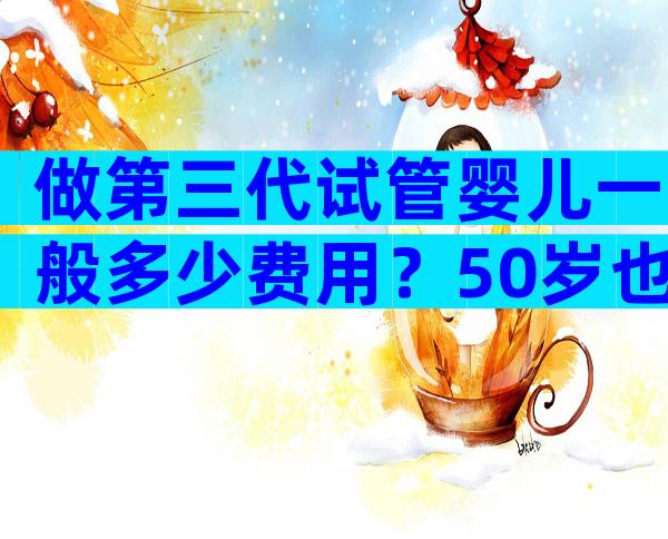 做第三代试管婴儿一般多少费用？50岁也能做吗