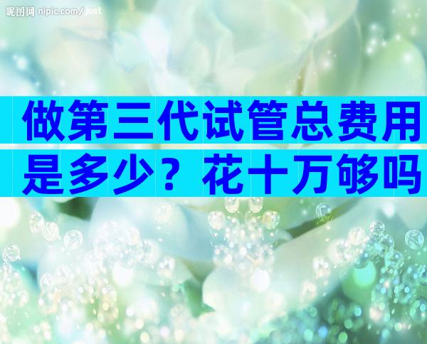做第三代试管总费用是多少？花十万够吗