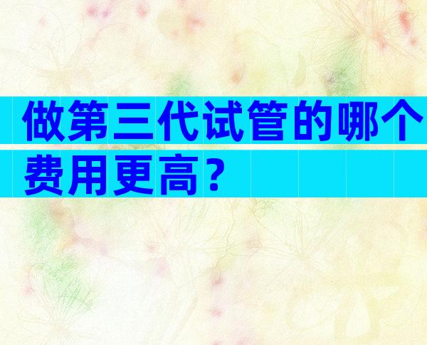 做第三代试管的哪个费用更高？