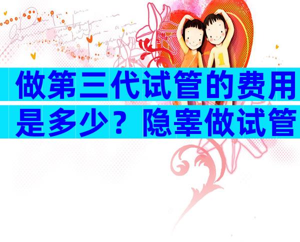 做第三代试管的费用是多少？隐睾做试管的费用明细