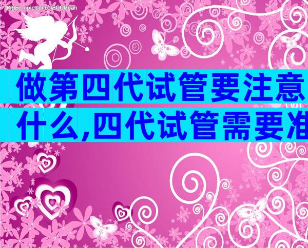 做第四代试管要注意什么,四代试管需要准备哪些东西